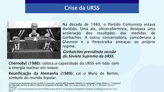 Crise da URSS
Na década de 1980, o Partido Comunista estava
dividido. Uma ala, ultrarreformista, desejava uma
aceleração dos resultados das medidas de
Gorbachev. A outra, conservadora, considerava a
Glasnost e a Perestroika ameaças ao próprio
regime.
Chernobyl (1986): coloca a capacidade da URSS em lidar com
a energia nuclear em xeque.
Reunificação da Alemanha (1989): cai o Muro de Berlim,
símbolo do mundo bipolar.
Gorbatchev presidindo sessão
do Soviete Supremo da URSS.
I Congresso dos Deputados do Povo da URSS. O procurador-geral da URSS Alexander Sukharev e o investigador Telman Gdlyan no 1º Congresso
dos Deputados do Povo da URSS no Palácio de Congressos do Kremlin, 1989. Foto: Sergey Subbotin. CC BY-SA 3.0. Wikimedia Commons.
Disponível
em: https://commons.wikimedia.org/wiki/File:RIAN_archive_821412_1st_Congress_of_People%27s_Deputies_of_USSR.jpg Acesso em: 4 nov.
2020.
 