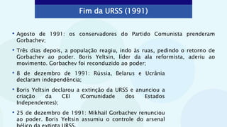 Fim da URSS (1991)
• Agosto de 1991: os conservadores do Partido Comunista prenderam
Gorbachev;
• Três dias depois, a população reagiu, indo às ruas, pedindo o retorno de
Gorbachev ao poder. Boris Yeltsin, líder da ala reformista, aderiu ao
movimento. Gorbachev foi reconduzido ao poder;
• 8 de dezembro de 1991: Rússia, Belarus e Ucrânia
declaram independência;
• Boris Yeltsin declarou a extinção da URSS e anunciou a
criação da CEI (Comunidade dos Estados
Independentes);
• 25 de dezembro de 1991: Mikhail Gorbachev renunciou
ao poder. Boris Yeltsin assumiu o controle do arsenal
 