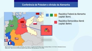 República Federal da Alemanha
(capital: Bonn)
República Democrática Alemã
(capital: Berlim)
Conferência de Potsdam e divisão da Alemanha
Mapa Fronteiras da zona de ocupação na Alemanha, 1947. Based on map data of the IEG-Maps project, University of Mainz. CC BY-SA 2.5. Wikimedia Commons.
Disponível em: https://commons.wikimedia.org/wiki/File:Map-Germany-1945.svg Acesso em: 4 nov. 2020.
 