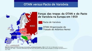 OTAN versus Pacto de Varsóvia
Pacto de Varsóvia
OTAN (Organização do
Tratado do Atlântico Norte)
Forças das tropas da OTAN e do Pacto
de Varsóvia na Europa em 1959
Mapa das tropas da OTAN na Europa e de membros do Pacto de Varsóvia, 1959. CC BY-SA 3.0. Wikimedia Commons.
Disponível em: https://commons.wikimedia.org/wiki/File:1959_NATO_and_WP_troop_strengths_in_Europe.svg Acesso em: 4
nov. 2020.
 