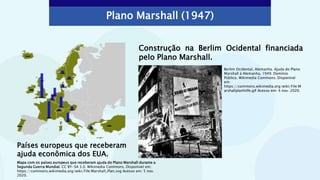 Plano Marshall (1947)
Países europeus que receberam
ajuda econômica dos EUA.
Construção na Berlim Ocidental financiada
pelo Plano Marshall.
Mapa com os países europeus que receberam ajuda do Plano Marshall durante a
Segunda Guerra Mundial. CC BY-SA 3.0. Wikimedia Commons. Disponível em:
https://commons.wikimedia.org/wiki/File:Marshall_Plan.svg Acesso em: 5 nov.
2020.
Berlim Ocidental, Alemanha. Ajuda do Plano
Marshall à Alemanha, 1949. Domínio
Público. Wikimedia Commons. Disponível
em:
https://commons.wikimedia.org/wiki/File:M
arshallplanhilfe.gif Acesso em: 4 nov. 2020.
 