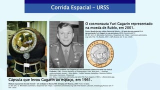 Corrida Espacial – URSS
Cápsula que levou Gagarin ao espaço, em 1961.
O cosmonauta Yuri Gagarin representado
na moeda de Rublo, em 2001.
Módulo espacial de descida Vostok 1 em exibição no Museu RKK Energiya em Moscou, 2007. Foto: Errabee.
CC BY-SA 2.5. Wikimedia Commons. Disponível em: https://commons.wikimedia.org/wiki/File:Vostok1_descent_module.jpg Acesso em: 4
nov. 2020.
Fonte: Moeda de dez rublos, Banco da Rússia - 40 anos de voo espacial Y.A.
apresentando Yuri Gagarin e sua assinatura, 2010. Numizmat675.
CC BY-SA 3.0. Wikimedia Commons. Disponível em: https://commons.wikimedia.
org/wiki/File: 10_Rouble_2001-2.JPG Acesso em: 4 nov. 2020.
Cosmonauta soviético Yuri Gagarin em uma entrevista coletiva durante sua visita à
Finlândia, 1961. Finnish Museum of Photography. Foto: Arto Jousi / /Suomen
valokuvataiteen museo / Alma Media / Uuden Suomen kokoelma. Domínio Público.
Wikimedia Commons. Disponível
em: https://commons.wikimedia.org/wiki/File:Yuri_Gagarin_(1961)_-_Restoration.jpg
Acesso em: 4 nov. 2020.
 