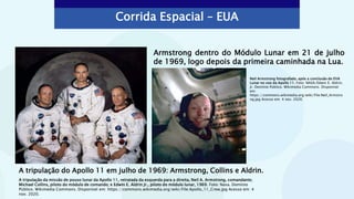 Corrida Espacial – EUA
A tripulação do Apollo 11 em julho de 1969: Armstrong, Collins e Aldrin.
Armstrong dentro do Módulo Lunar em 21 de julho
de 1969, logo depois da primeira caminhada na Lua.
Neil Armstrong fotografado, após a conclusão do EVA
Lunar no voo da Apollo 11. Foto: NASA/Edwin E. Aldrin,
Jr. Domínio Público. Wikimedia Commons. Disponível
em:
https://commons.wikimedia.org/wiki/File:Neil_Armstro
ng.jpg Acesso em: 4 nov. 2020.
A tripulação da missão de pouso lunar da Apollo 11, retratada da esquerda para a direita, Neil A. Armstrong, comandante;
Michael Collins, piloto do módulo de comando; e Edwin E. Aldrin Jr., piloto do módulo lunar, 1969. Foto: Nasa. Domínio
Público. Wikimedia Commons. Disponível em: https://commons.wikimedia.org/wiki/File:Apollo_11_Crew.jpg Acesso em: 4
nov. 2020.
 