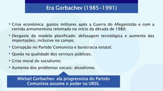 Era Gorbachev (1985-1991)
• Crise econômica: gastos militares após a Guerra do Afeganistão e com a
corrida armamentista retomada no início da década de 1980;
• Desgaste do modelo planificado: defasagem tecnológica e aumento das
importações, inclusive no campo;
• Corrupção no Partido Comunista e burocracia estatal;
• Queda na qualidade dos serviços públicos;
• Crise moral do socialismo;
• Aumento dos problemas sociais: alcoolismo.
Mikhail Gorbachev: ala progressista do Partido
Comunista assume o poder na URSS.
 