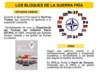 Durante la Guerra Fría siguió la Doctrina
Truman, que consistía en oponerse a la
expansión comunista.
Paralelamente se creo la Organización
del Tratado del Atlántico Norte
(OTAN), en 1949, integrado por Estados
Unidos, Canadá y los países de Europa
occidental.
Siguió una política similar a la
norteamericana, apoyando e integrando
económica y militarmente a los países
que seguían el modelo socialista.
En 1955,se formó el Pacto de Varsovia,
integrado por la URSS y los países
comunistas de Europa oriental.
ESTADOS UNIDOS
URSS
LOS BLOQUES DE LA GUERRA FRÍA
 