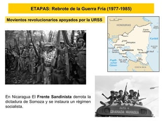 ETAPAS: Rebrote de la Guerra Fría (1977-1985)
En Nicaragua El Frente Sandinista derrota la
dictadura de Somoza y se instaura un régimen
socialista.
Movientos revolucionarios apoyados por la URSS
 