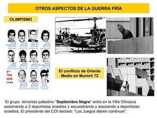 El grupo terrorista palestino “Septiembre Negro” entró en la Villa Olímpica
asesinando a 2 deportistas israelíes y secuestrando y asesiando a deportistas
israelíes. El presidente del COI declaró: “Los Juegos deben continuar".
OLIMPISMO
El conflicto de Oriente
Medio en Munich 72
OTROS ASPECTOS DE LA GUERRA FRÍA
 