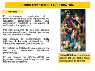 OTROS ASPECTOS DE LA GUERRA FRÍA
FUTBOL
El comunismo consideraba el
profesionalismo y los altos ingresos de los
jugadores occidentales como una
degradación capitalista y una ofensa al
resto de los trabajadores.
Por ello, presumía de que sus equipos
estaban formados por obreros que hacían
deporte en su tiempo libre.
sus equipos se denominaban: CSK
(ejército), Lokomotiv (trabajadores del
transporte), Dynamo (electricidad), etc.
En realidad se trataba de una tapadera, ya
que eran verdaderos deportistas
profesionales.
En los equipos del ejército (CSK) los
jugadores tenían graduación acorde con
sus méritos deportivos
Hristo Stoickov, cuando era
jugador del CSK Sofía, tenía
la graduación de coronel
 