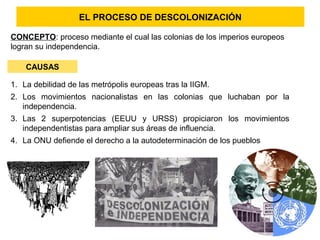 EL PROCESO DE DESCOLONIZACIÓN
CAUSAS
1. La debilidad de las metrópolis europeas tras la IIGM.
2. Los movimientos nacionalistas en las colonias que luchaban por la
independencia.
3. Las 2 superpotencias (EEUU y URSS) propiciaron los movimientos
independentistas para ampliar sus áreas de influencia.
4. La ONU defiende el derecho a la autodeterminación de los pueblos
CONCEPTO: proceso mediante el cual las colonias de los imperios europeos
logran su independencia.
 