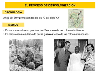EL PROCESO DE DESCOLONIZACIÓN
CRONOLOGÍA
Años 50, 60 y primera mitad de los 70 del siglo XX
MEDIOS
• En unos casos fue un proceso pacífico: caso de las colonias británicas
• En otros casos resultado de duras guerras: caso de las colonias francesas
 