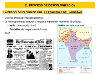 EL PROCESO DE DESCOLONIZACIÓN
LA DESCOLONIZACIÓN DE ASIA: LA PENÍNSULA DEL INDOSTÁN
• Colonia británica: Proceso pacífico
• La heterogeneidad cultural y religiosa impidieron mantener la unidad:
• India: de mayoría hindú
• Pakistán: de mayoría musulmana
• 1947
 