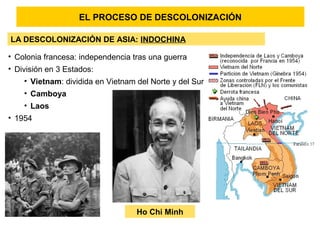 EL PROCESO DE DESCOLONIZACIÓN
LA DESCOLONIZACIÓN DE ASIA: INDOCHINA
• Colonia francesa: independencia tras una guerra
• División en 3 Estados:
• Vietnam: dividida en Vietnam del Norte y del Sur
• Camboya
• Laos
• 1954
Ho Chi Minh
 