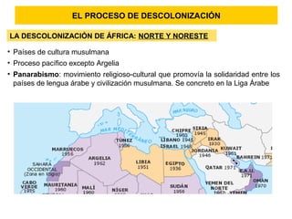 EL PROCESO DE DESCOLONIZACIÓN
LA DESCOLONIZACIÓN DE ÁFRICA: NORTE Y NORESTE
• Países de cultura musulmana
• Proceso pacífico excepto Argelia
• Panarabismo: movimiento religioso-cultural que promovía la solidaridad entre los
países de lengua árabe y civilización musulmana. Se concreto en la Liga Árabe
 
