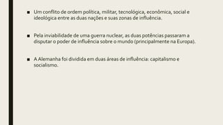 ■ Um conflito de ordem política, militar, tecnológica, econômica, social e
ideológica entre as duas nações e suas zonas de influência.
■ Pela inviabilidade de uma guerra nuclear, as duas potências passaram a
disputar o poder de influência sobre o mundo (principalmente na Europa).
■ A Alemanha foi dividida em duas áreas de influência: capitalismo e
socialismo.
 