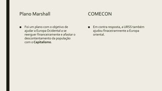 Plano Marshall
■ Foi um plano com o objetivo de
ajudar a Europa Ocidental a se
reerguer financeiramente e afastar o
descontentamento da população
com o Capitalismo.
COMECON
■ Em contra resposta, a URSS também
ajudou finaceiramnente a Europa
oriental.
 
