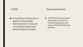 OTAN
■ Uma aliança militar com o
objetivo de proteção
internacional em caso de
um suposto ataque dos
países do leste europeu.
Pacto deVarsóvia
■ A URSS firmou entre ela e
seus aliados o Pacto de
Varsóvia (1955) para unir
forças militares da Europa
Oriental.
 