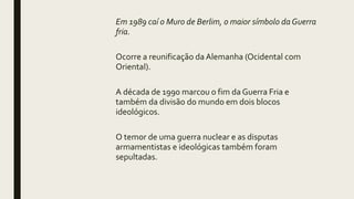Em 1989 caí o Muro de Berlim, o maior símbolo daGuerra
fria.
Ocorre a reunificação da Alemanha (Ocidental com
Oriental).
A década de 1990 marcou o fim da Guerra Fria e
também da divisão do mundo em dois blocos
ideológicos.
O temor de uma guerra nuclear e as disputas
armamentistas e ideológicas também foram
sepultadas.
 