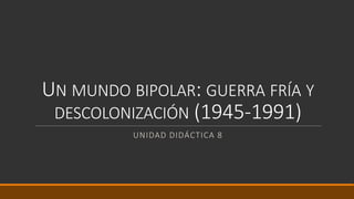 UN MUNDO BIPOLAR: GUERRA FRÍA Y
DESCOLONIZACIÓN (1945-1991)
UNIDAD DIDÁCTICA 8
 