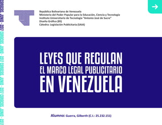 República Bolivariana de Venezuela
Ministerio del Poder Popular para la Educación, Ciencia y Tecnología
Ins�tuto Universitario de Tecnología “Antonio José de Sucre”
Diseño Gráﬁco (85)
Cátedra: Legislación Publicitaria (SAIA)
Alumno: Guerra, Gilberth (C.I.: 25.232.151)
LEYES QUE REGULAN
EL MARCO LEGAL PUBLICITARIO
EN VENEZUELA
CARACAS,JUNIO-2017CARACAS,JUNIO-2017CARACAS,JUNIO-2017CARACAS,JUNIO-2017
 