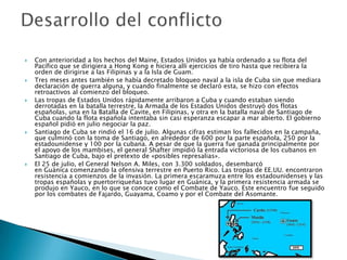    Con anterioridad a los hechos del Maine, Estados Unidos ya había ordenado a su flota del
    Pacífico que se dirigiera a Hong Kong e hiciera allí ejercicios de tiro hasta que recibiera la
    orden de dirigirse a las Filipinas y a la Isla de Guam.
   Tres meses antes también se había decretado bloqueo naval a la isla de Cuba sin que mediara
    declaración de guerra alguna, y cuando finalmente se declaró esta, se hizo con efectos
    retroactivos al comienzo del bloqueo.
   Las tropas de Estados Unidos rápidamente arribaron a Cuba y cuando estaban siendo
    derrotadas en la batalla terrestre, la Armada de los Estados Unidos destruyó dos flotas
    españolas, una en la Batalla de Cavite, en Filipinas, y otra en la batalla naval de Santiago de
    Cuba cuando la flota española intentaba sin casi esperanza escapar a mar abierto. El gobierno
    español pidió en julio negociar la paz.
   Santiago de Cuba se rindió el 16 de julio. Algunas cifras estiman los fallecidos en la campaña,
    que culminó con la toma de Santiago, en alrededor de 600 por la parte española, 250 por la
    estadounidense y 100 por la cubana. A pesar de que la guerra fue ganada principalmente por
    el apoyo de los mambises, el general Shafter impidió la entrada victoriosa de los cubanos en
    Santiago de Cuba, bajo el pretexto de «posibles represalias».
   El 25 de julio, el General Nelson A. Miles, con 3.300 soldados, desembarcó
    en Guánica comenzando la ofensiva terrestre en Puerto Rico. Las tropas de EE.UU. encontraron
    resistencia a comienzos de la invasión. La primera escaramuza entre los estadounidenses y las
    tropas españolas y puertorriqueñas tuvo lugar en Guánica, y la primera resistencia armada se
    produjo en Yauco, en lo que se conoce como el Combate de Yauco. Este encuentro fue seguido
    por los combates de Fajardo, Guayama, Coamo y por el Combate del Asomante.
 