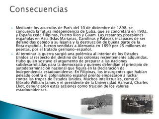    Mediante los acuerdos de París del 10 de diciembre de 1898, se
    concuerda la futura independencia de Cuba, que se concretará en 1902,
    y España cede Filipinas, Puerto Rico y Guam. Las restantes posesiones
    españolas en Asia (Islas Marianas, Carolinas y Palaos), incapaces de ser
    defendidas debido a su lejanía y la destrucción de buena parte de la
    flota española, fueron vendidas a Alemania en 1899 por 25 millones de
    pesetas, por el tratado germano-español.
   Al terminar la guerra surgió una polémica al interior de los Estados
    Unidos al respecto del destino de las colonias recientemente adquiridas.
    Hubo quien sostuvo el argumento de preparar a las naciones
    subdesarrolladas para la democracia y quienes defendían el principio de
    autodeterminación nacional que figura en la Declaración de
    Independencia estadounidense. En Filipinas, los insurgentes que habían
    peleado contra el colonialismo español pronto empezaron a luchar
    contra las tropas de Estados Unidos. Muchos intelectuales, como el
    filósofo William James y el presidente de la Universidad Harvard, Charles
    Eliot, denunciaron estas acciones como traición de los valores
    estadounidenses.
 
