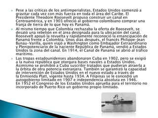    Pese a las críticas de los antiimperialistas, Estados Unidos comenzó a
    gravitar cada vez con más fuerza en toda el área del Caribe. El
    Presidente Theodore Roosevelt propuso construir un canal en
    Centroamérica, y en 1903 ofreció al gobierno colombiano comprar una
    franja de tierra de lo que hoy es Panamá.
   Al mismo tiempo que Colombia rechazaba la oferta de Roosevelt, se
    desató una rebelión en el área designada para la ubicación del canal.
    Roosevelt apoyó la revuelta y rápidamente reconoció la emancipación de
    Panamá frente a Colombia. Unos días después, el francés Philippe-Jean
    Bunau-Varilla, quien viajó a Washington como Embajador Extraordinario
    y Plenipotenciario de la naciente República de Panamá, vendió a Estados
    Unidos la zona del canal. En 1914, el Canal de Panamá se abrió al tráfico
    marítimo.
   Las tropas estadounidenses abandonaron Cuba en 1902, pero se exigió
    a la nueva república que otorgara bases navales a Estados Unidos.
    Asimismo se prohibió a Cuba suscribir tratados que pudieran atraerla a
    la órbita de otra potencia extranjera. También se garantizó la capacidad
    de intervención de Estados Unidos en el nuevo estado a través de
    la Enmienda Platt, vigente hasta 1934. A Filipinas se le concedió un
    autogobierno limitado en 1907 e independencia absoluta en 1946.
    En 1952 el Congreso de los Estados Unidos aprueba para el territorio no
    incorporado de Puerto Rico un gobierno propio limitado.
 