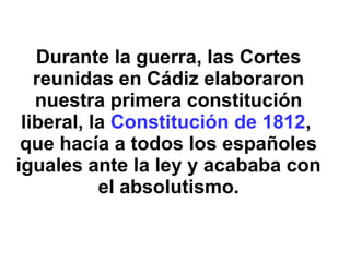 Durante la guerra, las Cortes
reunidas en Cádiz elaboraron
nuestra primera constitución
liberal, la Constitución de 1812,
que hacía a todos los españoles
iguales ante la ley y acababa con
el absolutismo.
 