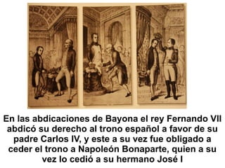 En las abdicaciones de Bayona el rey Fernando VII
abdicó su derecho al trono español a favor de su
padre Carlos IV, y este a su vez fue obligado a
ceder el trono a Napoleón Bonaparte, quien a su
vez lo cedió a su hermano José I
 