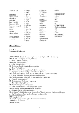 ΛΕΞΙΚΟΝ                ἡ ἁρπαγή                ὁ σύμμαχος             ὡραῖος
                       ἡ ἀρχή                  Ὀ Τοῦρκος
ΡΗΜΑΤΑ                 ἡ δεκάτη                ὁ φόρος                ΕΠΙΡΡΗΜΑΤΑ
ἄγειν (δίαιταν)        ἡ δίαιτα                τὸ πρόβατον            ἀνόμως
ἀναγκάζειν             ἡ θάλασσα                                      κάτω
ἁρπάζειν               ἡ κώμη                  ΕΠΙΘΕΤΑ                ὅθεν
ἔχειν (τροφήν)         ἡ πεῖρα                 Ἀλβάνιος               οὕτω
λαμβάνειν (βίον)       ἡ τροφή                 ἄλλος                  δή
λαμβάνειν (πεῖραν)     ὁ ἀπόγονος              ἀναγκαῖος              ΣΥΝ∆ΕΣΜΟΙ
λείπειν                ὁ βίος                  ἀτείχιστος             οὐ μόνον...ἀλλὰ καί
νέμειν                 ὁ γεωργός               δεινός                 ούδέ
τρέφειν                ὁ δῆμος                 Ἑλληνικός              πρίν
φέρειν (φόρον)         ὁ ἔμπορος               κύριος                 ὥσπερ
                       ὁ θάνατος               ναυτικός               ΠΡΟΘΕΣΕΙΣ
ΟΥΣΙΑΣΤΙΚΑ             ὁ κίνδυνος              πλεῖστος               κατά + acus.
ἡ ἀπορία               ὁ κλέπτης               πολυάνθρωπος
                       ὁ ὄχλος                 σύμμεικτος


MELETHMATA

ΑΣΚΗΣΙΣ 1.
Ἀνάγνωθι τὸν διάλογον.


∆Ι∆ΑΣΚΑΛΟΣ–Τίνες25 νέμουσι τὴν χώραν κατὰ τὴν ἀρχὴν τοῦδε τοῦ πολέμου;
ΜΑΘΗΤΗΣ – Ἕλληνες, Τοῦρκοι, Ἀλβάνιοι.
∆ – Τίνες δ᾿ εἰσὶν οἱ Τοῦρκοι;
Μ – Κύριοί εἰσιν τῆς χώρας.
∆ – Οἰ δ᾿ Ἕλληνες τίνες;
Μ – Ἀπόγονοί εἰσι τῶν παλαίων Πελοποννησίων.
∆ – Τίνες δ᾿ οἱ Ἀλβάνιοι;
Μ – Ἔποικοί εἰσιν ἐν τῇ χώρᾳ ἐκ τῆς Ἀλβανίας ἀφικόμενοι.
∆ – Ἄρα φίλοι τῷ Ἑλληνικῷ δήμῷ εἰσὶν οἵδε οἱ Ἀλβάνιοι;
Μ – Τῶνδε τῶν Ἀλβανίων οἱ μὲν τοῖς Ἕλλησιν, οἱ δὲ τοῖς Τούρκοις φίλοι εἰσίν.
∆ – Ποῦ δ᾿ ἄγουσι τὴν δίαιταν οἱ πλεῖστοι τῶν ἐπιχωρίων;
Μ – Τῶν ἐπιχωρίων οἱ πλεῖστοι ἐν τῇ μεσογείᾳ ἄγουσι τὴν δίαιταν.
∆ – Ποῖας δὲ κώμας οἰκοῦσιν;26
Μ – Κώμας μικρὰς οἰκοῦσι καὶ ἀτειχίστους.
∆ – Τὸν δὲ βίον πῶς λαμβάνουσιν;
Μ – Πρόβατα τρέφουσιν ἐν τοῖς λόφοις.
∆– ∆ιὰ τί δὲ λείπουσιν οὐκ ὀλίγοι γεωργοὶ τὰς κώμας;
Μ – ∆ι᾿ ἀπορίαν τῶν ἀναγκαίων λείπουσι τὰς κώμας.
∆ – Ἄρα καὶ οἱ κάτω πρόβατα τρέφουσιν;
Μ – Οὐδαμῶς27, ἀλλὰ θαλάσσιοί καὶ ἔμποροι ὄντες28 ἐκ τῆς θαλάσσης τὸν βίον λαμβάνουσιν.
∆ – Ἄρ᾿ ἄποροί εἰσιν οἵδε οἱ ἐμπόροι ὥσπερ οἱ ἐν τῇ μεσογείᾳ;
25Τίνες, ¿Quiénes?
26Ποῖας δὲ κώμας οἰκοῦσιν; ¿Qué clase de aldeas habitan?
27 Οὐδαμῶς, en absoluto.
28 ὄντες, al ser...


                                              12
 