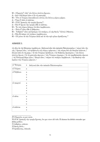 Μ – Οὐμενοῦν29, ἀλλ᾿ οὐκ ὀλίγον πλοῦτον ἔχουσιν.
∆ – ∆ιὰ τί δὲ ἄποροί εἰσιν οἱ ἐν τῇ μεσογείᾳ;
Μ – Ὅτι οἱ Τοῦρκοι ἀναγκάζουσιν αὐτοὺς οὐκ ὀλίγους φόρους φέρειν.
∆ – Τίνες δ᾿ εἰσὶν οἱ κλέπται;
Μ – Οἱ δι᾿ ἁρπαγῆς τὴν τροφὴν ἔχοντες30.
∆ – Ποῦ δ᾿ ἔχουσι τὴν τροφὴν οἵδε οἱ κλέπται;
Μ – Ἐν τοῖς λόφοις ἀνόμως τὸν βίον λαμβάνουσιν.
∆ – Ποῖοι δ᾿ εἰσιν οἵδε οἱ ἄνθρωποι;
Μ – Ἀνδρεῖοί31 εἰσιν καὶ ἔμπειροι τοῦ πολέμου, οὐ γὰρ δεινός 32αὐτοῖς ὁ θάνατος.
∆ – Πῶς δὲ πεῖραν τοῦ πολέμου λαμβάνουσιν;
Μ – Οὐ μόνον τὰ τῶν Τούρκων ἀλλὰ καὶ τὰ τῶν πρὶν φίλων ἁρπάζοντες.33


ΑΣΚΗΣΙΣ 2.

τὸν βίον ἐκ τῆς θάλασσας λαμβάνουσι /ἀπόγονοί εἰσι τῶν παλαιῶν Πελοποννησίων / κύριοί εἰσι τῆς
γῆς / ἔμποροί εἰσι / τὰ πρόβατα ἐν τοῖς λόφοις τρέφουσιν / τὰς κώμας διὰ τὴν ἀπορίαν λείπουσι /
ἐποικοί εἰσιν ἐν τῇ χώρᾳ / τὰ τῶν Τούρκων ἁρπάζουσι / ἐκ Ἀλβανίας ἀφικόμενοι / οὐκ ὀλίγον
πλοῦτον ἔχουσι / ἐν τῇ μεσογείᾳ νέμουσιν / τῶν Τούρκων σύμμαχοι / ἐν τῷ παραθαλασσίῳ νέμουσι
/ τῷ Ἑλληνικῷ δήμῳ φίλοι / ἄποροί εἰσιν / πεῖραν τοῦ πολέμου λαμβάνουσι / τὴν δεκάτην τῶν
ὡραίων τοῖς Τούρκοις φέρουσι /

οἱ Ἕλληνες        •   ἀπόγονοί εἰσι τῶν παλαιῶν Πελοποννησίων
οἱ Τοῦρκοι        •
οἱ Ἀλβάνιοι       •
                  •
                  •
                  •
οἱ γεωργοί        •
                  •
                  •
                  •
                  •
οἱ κάτω           •
                  •
                  •
                  •
οἱ κλέπται        •
                  •


29 Οὐμενοῦν, no por cierto.
30 Οἱ δι᾿ ἁρπαγῆς τὴν τροφὴν ἔχοντες, los que viven del robo. El alumno ha debido entender que
defina político.
31 ἀνδρεῖος, valiente.
32 δεινός ἐστίν...
33 ἁρπάζοντες, robando.


                                                13
 