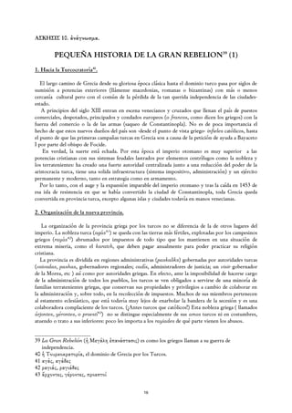 ΑΣΚΗΣΙΣ 10. ἀνάγνωσμα.

         PEQUEÑA HISTORIA DE LA GRAN REBELION39 (1)
1. Hacia la Turcocratoría40.

   El largo camino de Grecia desde su gloriosa época clásica hasta el dominio turco pasa por siglos de
sumisión a potencias exteriores (llámense macedonias, romanas o bizantinas) con más o menos
cercanía cultural pero con el común de la pérdida de la tan querida independencia de las ciudades-
estado.
   A principios del siglo XIII entran en escena venecianos y cruzados que llenan el país de puestos
comerciales, despotados, principados y condados europeos (o francos, como dicen los griegos) con la
fuerza del comercio o la de las armas (saqueo de Constantinopla). No es de poca importancia el
hecho de que estos nuevos dueños del país son -desde el punto de vista griego- infieles católicos, hasta
el punto de que las primeras campañas turcas en Grecia son a causa de la petición de ayuda a Bayaceto
I por parte del obispo de Focide.
    En verdad, la suerte está echada. Por esta época el imperio otomano es muy superior a las
potencias cristianas con sus sistemas feudales lastrados por elementos centrífugos como la nobleza y
los terratenientes: ha creado una fuerte autoridad centralizada junto a una reducción del poder de la
aristocracia turca, tiene una solida infraestructura (sistema impositivo, administración) y un ejército
permanente y moderno, tanto en estrategia como en armamento.
   Por lo tanto, con el auge y la expansión imparable del imperio otomano y tras la caída en 1453 de
esa isla de resistencia en que se había convertido la ciudad de Constantinopla, toda Grecia queda
convertida en provincia turca, excepto algunas islas y ciudades todavía en manos venecianas.

2. Organización de la nueva provincia.

   La organización de la provincia griega por los turcos no se diferencia de la de otros lugares del
imperio. La nobleza turca (agás41) se queda con las tierras más fértiles, explotadas por los campesinos
griegos (rayás42) abrumados por impuestos de todo tipo que los mantienen en una situación de
extrema miseria, como el karatch, que deben pagar anualmente para poder practicar su religión
cristiana.
   La provincia es dividida en regiones administrativas (paskaliks) gobernadas por autoridades turcas
(voivodas, pashas, gobernadores regionales; cadís, administradores de justicia; un visir gobernador
de la Morea, etc ) así como por autoridades griegas. En efecto, ante la imposibilidad de hacerse cargo
de la administración de todos los pueblos, los turcos se ven obligados a servirse de una minoría de
familias terratenientes griegas, que conservan sus propiedades y privilegios a cambio de colaborar en
la administración y, sobre todo, en la recolección de impuestos. Muchos de sus miembros pertenecen
al estamento eclesiástico, que está todavía muy lejos de enarbolar la bandera de la secesión y es una
colaboradora complaciente de los turcos. (¡Antes turcos que católicos!) Esta nobleza griega ( llamados
árjontes, yérontes, o proestí43) no se distingue especialmente de sus amos turcos ni en costumbres,
atuendo o trato a sus inferiores: poco les importa a los rayiades de qué parte vienen los abusos.


39 La Gran Rebelión (ἡ Μεγάλη ἐπανάστασις) es como los griegos llaman a su guerra de
   independencia.
40 ἡ Τουρκοκρατορία, el dominio de Grecia por los Turcos.
41 αγάς, αγάδες
42 ραγιάς, ραγιάδες
43 ἄρχοντες, γέροντες, προεστοί


                                                  16
 