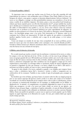 3. Armatolí pasalikia y kleftes44.

    Es importante tener en cuenta que muchas zonas de Grecia no han sido sometidas del todo
(especialmente las remotas o más accidentadas como el Olimpo, Ossa, Pindo, Sfakiá en Creta, etc).
Incapaces de reducir a estas gentes -a quienes se denomina despectivamente ladrones (κλέφτες)- los
turcos se ven obligados a transigir con ellos permitiéndoles mantener sus costumbres y el uso de las
armas a cambio de un simbólico impuesto. Así mismo, pasan a crear una policía local formada por
κλέφτες que hayan aceptado pactar con ellos (los denominados ímeri45, porque también hay muchos
que se deciden por la resistencia total al turco, llamados ágrii). Esto soluciona el problema de cómo
dar salida a la belicosidad de estos pueblos y, a la vez, sirven como refuerzo contra las continuas
incursiones que se producen en las fronteras balcánicas por parte especialmente de albaneses, un
pueblo con gran presencia en la Grecia de esta época. Esta policía se denomina armatolí. Responde
tanto a las autoridades griegas como a las turcas. Está estacionada en 17 distritos, todos en el
continente (en la Morea son innecesarios). El título del capitán de esta policía es protopalikari
(palikari significa hombre joven o soldado), está a cargo de un noble griego y es de carácter
hereditario.
   Como casi siempre un remedio de este tipo viene acompañado de un nuevo problema, pronto
tienen los turcos que crear otra fuerza militar como contrapeso a los armatolí, llamada pasaliki y
formada en última instancia por albaneses musulmanes afines a los turcos. Los enfrentamientos entre
estas dos fuerzas son una constante de esta época.

4. Kleftes, entre la historia y la leyenda.

   No es nada inusual que muchos armatolí, ante las asechanzas o traiciones de los turcos, se echen a
los campos a vivir una vida fuera de la ley. Al fin y al cabo, es la ley turca la que infringen. Casi
nunca son grupos grandes (de unos 100 miembros por término medio) pero son lo más cercano a las
tropas de élite de la época: entrenan todos los días corriendo, saltando y lanzando el disco, como sus
lejanos y misteriosos antepasados (que ellos consideran una raza de gigantes a juzgar por los restos
arquitectónicos conservados). La estrategia militar es inexistente, luchan de manera individual, pero
su puntería es legendaria (se dice que alcanzan a un huevo colgado de un árbol a 200 metros o
atraviesan con la bala un anillo), así como su valor y astucia típicamente griega.
    Se ganan la vida robando a los turcos, asaltando su ganado y sus ciudades, pero tampoco hacen
ascos a robar a eclesiásticos (presa fácil y lucrativa) e incluso a nobles o campesinos por ser
colaboradores de los otomanos. También es muy común el rapto de principales para conseguir un
rescate.
   Son hombres que viven al límite, que hacen frente a la muerte todos los días con alegría porque lo
peor es una muerte impropia del guerrero (καλόν μολύβι es su deseo más común en los brindis46)
recordando así a los héroes desaforados de los antiguos mitos: todo en ellos es sobrehumano, incluso
sus contrastes: su inmisericorde brutalidad con sus enemigos, su caballerosidad con los débiles, su
idealización de la amistad y el compañerismo, su profunda religiosidad (se cuenta el caso de unos
kleftes que entregaron a su jefe a los turcos por haber robado un exvoto de una iglesia)... en
definitiva, hasta tal punto llegan a simbolizar el espíritu indomable y el ansia de libertad del pueblo
griego, que el saber popular acaba reflejando sus idealizadas aventuras en muchas canciones llamadas
kléftica. Siente este pueblo de oprimidos -y pocas veces se equivoca el sentir popular- que los kleftes
jugarán un papel importante en la liberación de su país. Así será, pero todavía habrá que esperar
mucho tiempo para ello.

44 αρματολοί, πασαλίκια, κλέφτες
45 κλέφτες ήμεροι/ άγριοι. pacíficos/ violentos o, si se prefiere, domesticados/salvajes.
46 καλόν μολύβι ¡Una buena bala!


                                                  17
 