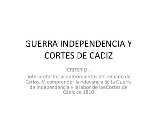 GUERRA INDEPENDENCIA Y
CORTES DE CADIZ
CRITERIO .
Interpretar los acontecimientos del reinado de
Carlos IV, comprender la relevancia de la Guerra
de Independencia y la labor de las Cortes de
Cádiz de 1810
 