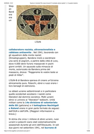 02/05/22, 13:51 Guerra in Ucraina! Per cosa è buono? Il contesto storico (parte 1) - In questo insieme
https://in-this-together.com/ukraine-war-part-1/ 10/58
L'OUN
Step
an
Band
era
era
un
collaboratore nazista, ultranazionalista e
rabbioso antisemita . Nel 1941, lavorando con
gli squadroni della morte nazisti
(Einsatzgruppen), Bandera iniziò a coordinare
una serie di pogrom, a partire dalla città di Lvov,
dove 4.000 ebrei furono massacrati in pochi
giorni orribili. Un opuscolo sulla minaccia di
morte, autorizzato da Bandera prima del
massacro, diceva: "Poggeremo le vostre teste ai
piedi di Hitler".
L'OUN-B di Bandera sperava di creare un'Ucraina
etnicamente pura. Polacchi, ebrei e russi erano i
loro bersagli di estinzione.
Le oblast ucraine settentrionali e in particolare
quelle occidentali accolsero i nazisti come
liberatori dal dominio sovietico. Molti ucraini
etnici si unirono ai "liberatori" tedeschi. Unità
militari come la 14a divisione di volontariato
delle SS (galiziana) e il battaglione Nachtigall
e Roland erano in gran parte formate da seguaci
dell'OUN e dell'UPA. (Maggiori informazioni a
breve.)
Si stima che circa 1 milione di ebrei ucraini, russi
ucraini e polacchi siano stati sistematicamente
assassinati durante gli anni dell'Olocausto. In soli
due giorni nel settembre 1941, nel burrone di
 