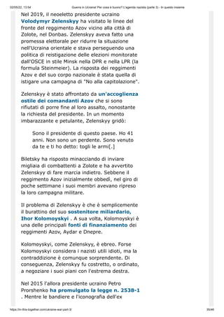 02/05/22, 13:54 Guerra in Ucraina! Per cosa è buono? L'agenda nazista (parte 3) - In questo insieme
https://in-this-together.com/ukraine-war-part-3/ 35/46
Nel 2019, il neoeletto presidente ucraino
Volodymyr Zelenskyy ha visitato le linee del
fronte del reggimento Azov vicino alla città di
Zolote, nel Donbas. Zelenskyy aveva fatto una
promessa elettorale per ridurre la situazione
nell'Ucraina orientale e stava perseguendo una
politica di reistigazione delle elezioni monitorate
dall'OSCE in stile Minsk nella DPR e nella LPR (la
formula Steinmeier). La risposta dei reggimenti
Azov e del suo corpo nazionale è stata quella di
istigare una campagna di "No alla capitolazione".
Zelenskyy è stato affrontato da un'accoglienza
ostile dei comandanti Azov che si sono
rifiutati di porre fine al loro assalto, nonostante
la richiesta del presidente. In un momento
imbarazzante e petulante, Zelenskyy gridò:
Sono il presidente di questo paese. Ho 41
anni. Non sono un perdente. Sono venuto
da te e ti ho detto: togli le armi[.]
Biletsky ha risposto minacciando di inviare
migliaia di combattenti a Zolote e ha avvertito
Zelenskyy di fare marcia indietro. Sebbene il
reggimento Azov inizialmente obbedì, nel giro di
poche settimane i suoi membri avevano ripreso
la loro campagna militare.
Il problema di Zelenskyy è che è semplicemente
il burattino del suo sostenitore miliardario,
Ihor Kolomoyskyi . A sua volta, Kolomoyskyi è
una delle principali fonti di finanziamento dei
reggimenti Azov, Aydar e Dnepre.
Kolomoyskyi, come Zelenskyy, è ebreo. Forse
Kolomoyskyi considera i nazisti utili idioti, ma la
contraddizione è comunque sorprendente. Di
conseguenza, Zelenskyy fu costretto, o ordinato,
a negoziare i suoi piani con l'estrema destra.
Nel 2015 l'allora presidente ucraino Petro
Prorshenko ha promulgato la legge n. 2538-1
. Mentre le bandiere e l'iconografia dell'ex
 