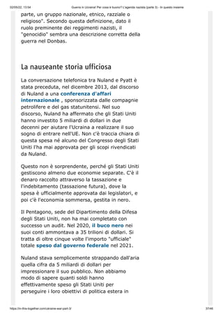 02/05/22, 13:54 Guerra in Ucraina! Per cosa è buono? L'agenda nazista (parte 3) - In questo insieme
https://in-this-together.com/ukraine-war-part-3/ 37/46
parte, un gruppo nazionale, etnico, razziale o
religioso". Secondo questa definizione, dato il
ruolo preminente dei reggimenti nazisti, il
"genocidio" sembra una descrizione corretta della
guerra nel Donbas.
La nauseante storia ufficiosa
La conversazione telefonica tra Nuland e Pyatt è
stata preceduta, nel dicembre 2013, dal discorso
di Nuland a una conferenza d'affari
internazionale , sponsorizzata dalle compagnie
petrolifere e del gas statunitensi. Nel suo
discorso, Nuland ha affermato che gli Stati Uniti
hanno investito 5 miliardi di dollari in due
decenni per aiutare l'Ucraina a realizzare il suo
sogno di entrare nell'UE. Non c'è traccia chiara di
questa spesa né alcuno del Congresso degli Stati
Uniti l'ha mai approvata per gli scopi rivendicati
da Nuland.
Questo non è sorprendente, perché gli Stati Uniti
gestiscono almeno due economie separate. C'è il
denaro raccolto attraverso la tassazione e
l'indebitamento (tassazione futura), dove la
spesa è ufficialmente approvata dai legislatori, e
poi c'è l'economia sommersa, gestita in nero.
Il Pentagono, sede del Dipartimento della Difesa
degli Stati Uniti, non ha mai completato con
successo un audit. Nel 2020, il buco nero nei
suoi conti ammontava a 35 trilioni di dollari. Si
tratta di oltre cinque volte l'importo "ufficiale"
totale speso dal governo federale nel 2021.
Nuland stava semplicemente strappando dall'aria
quella cifra da 5 miliardi di dollari per
impressionare il suo pubblico. Non abbiamo
modo di sapere quanti soldi hanno
effettivamente speso gli Stati Uniti per
perseguire i loro obiettivi di politica estera in
 