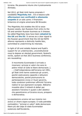 02/05/22, 13:54 Guerra in Ucraina! Per cosa è buono? L'agenda nazista (parte 3) - In questo insieme
https://in-this-together.com/ukraine-war-part-3/ 38/46
Ucraina. Ma possiamo intuire che è praticamente
illimitato.
Nel 2012, gli Stati Uniti hanno emanato il
cosiddetto Magnitsky Act . Ciò si basava sulle
affermazioni non verificabili e altamente
sospette di un solo uomo: il finanziere
britannico di origine americana Bill Browder.
The Magnitsky Act enables the US to seize
Russian assets, ban Russians from entry to the
US and sanction Russian business as it chooses.
So called Magnitsky laws have been adopted by
the UK and the EU. It serves as a clear signal to
the Russian government that the US-led NATO
alliance represents a distinctly hostile bloc,
committed to undermining its interests.
In light of US and notably Nuland and Pyatt’s
support for an undemocratic, unconstitutional
coup to depose an elected government, Nuland’s
words, spoken at that 2013 business conference,
are nauseating:
Il movimento Euromaidan è arrivato a
incarnare i principi ei valori che sono le
pietre miliari di tutte le libere democrazie. [.
. .] Dall'indipendenza dell'Ucraina nel 1991,
gli Stati Uniti hanno sostenuto gli ucraini,
poiché costruiscono capacità e istituzioni
democratiche, poiché promuovono la
partecipazione civica e il buon governo,
tutte condizioni preliminari affinché l'Ucraina
realizzi le sue aspirazioni europee. Abbiamo
investito oltre 5 miliardi di dollari per
assistere l'Ucraina in questi e altri obiettivi
che garantiranno un'Ucraina sicura, prospera
e democratica.
La popolazione ucraina nel suo insieme non
aveva un chiaro sogno europeo. E nulla potrebbe
contraddire i "principi ei valori" delle democrazie
libere più del colpo di stato Euromaidan
sostenuto dall'Occidente.
 