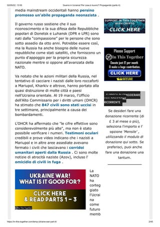 02/05/22, 13:55 Guerra in Ucraina! Per cosa è buono? Propaganda (parte 4)
https://in-this-together.com/temp-ukraine-war-part-4/ 2/45
media mainstream occidentali hanno persino
promosso un'abile propaganda neonazista .
Il governo russo sostiene che il suo
riconoscimento e la sua difesa delle Repubbliche
popolari di Donetsk e Luhansk (DPR e LPR) sono
nati dalla “compassione” per le persone che sono
sotto assedio da otto anni. Potrebbe essere così,
ma la Russia ha anche bisogno delle nuove
repubbliche come stati satelliti, che forniscono un
punto d'appoggio per la propria sicurezza
nazionale mentre si oppone all'avanzata della
NATO.
Va notato che le azioni militari della Russia, nel
tentativo di cacciare i nazisti dalle loro roccaforti
a Mariupol, Kharkiv e altrove, hanno portato alla
quasi distruzione di molte città e paesi
nell'Ucraina orientale. Al 19 marzo, l'Ufficio
dell'Alto Commissario per i diritti umani (OHCR)
ha stimato che 847 civili sono stati uccisi in
tre settimane, principalmente a causa dei
bombardamenti.
L'OHCR ha affermato che "le cifre effettive sono
considerevolmente più alte", ma non è stato
possibile verificare i numeri. Testimoni oculari
credibili e prove video indicano che i nazisti a
Mariupol e in altre aree assediate avevano
fermato i civili che lasciavano i corridoi
umanitari aperti dalla Russia . Ci sono molte
notizie di atrocità naziste (Azov), incluso l'
omicidio di civili in fuga .
La
NATO
ha
corteg
giato
l'Ucrai
na
come
futuro
memb
SI PREGA DI CONSIDERARE
UNA DONAZIONE
RICORRENTE
Se desideri fare una
donazione ricorrente (di
£ 3 al mese o più),
seleziona l'importo e l'
opzione 'Mensile' ,
utilizzando il modulo di
donazione qui sotto. Se
preferisci, puoi anche
fare una donazione una
tantum.
 