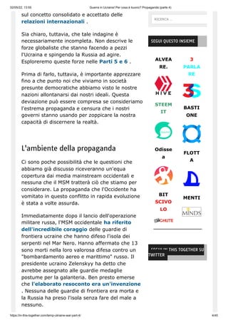 02/05/22, 13:55 Guerra in Ucraina! Per cosa è buono? Propaganda (parte 4)
https://in-this-together.com/temp-ukraine-war-part-4/ 4/45
sul concetto consolidato e accettato delle
relazioni internazionali .
Sia chiaro, tuttavia, che tale indagine è
necessariamente incompleta. Non descrive le
forze globaliste che stanno facendo a pezzi
l'Ucraina e spingendo la Russia ad agire.
Esploreremo queste forze nelle Parti 5 e 6 .
Prima di farlo, tuttavia, è importante apprezzare
fino a che punto noi che viviamo in società
presunte democratiche abbiamo visto le nostre
nazioni allontanarsi dai nostri ideali. Questa
deviazione può essere compresa se consideriamo
l'estrema propaganda e censura che i nostri
governi stanno usando per zoppicare la nostra
capacità di discernere la realtà.
L'ambiente della propaganda
Ci sono poche possibilità che le questioni che
abbiamo già discusso riceveranno un'equa
copertura dai media mainstream occidentali e
nessuna che il MSM tratterà ciò che stiamo per
considerare. La propaganda che l'Occidente ha
vomitato in questo conflitto in rapida evoluzione
è stata a volte assurda.
Immediatamente dopo il lancio dell'operazione
militare russa, l'MSM occidentale ha riferito
dell'incredibile coraggio delle guardie di
frontiera ucraine che hanno difeso l'isola dei
serpenti nel Mar Nero. Hanno affermato che 13
sono morti nella loro valorosa difesa contro un
"bombardamento aereo e marittimo" russo. Il
presidente ucraino Zelenskyy ha detto che
avrebbe assegnato alle guardie medaglie
postume per la galanteria. Ben presto emerse
che l'elaborato resoconto era un'invenzione
. Nessuna delle guardie di frontiera era morta e
la Russia ha preso l'isola senza fare del male a
nessuno.
ALVEA
RE.
STEEM
IT
Odisse
a
BIT
SCIVO
LO
3
PARLA
RE
BASTI
ONE
FLOTT
A
MENTI
SEGUI QUESTO INSIEME
SEGUI IN THIS TOGETHER SU
TWITTER
RICERCA …
 