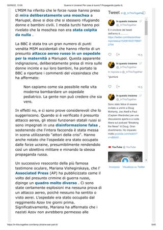 02/05/22, 13:55 Guerra in Ucraina! Per cosa è buono? Propaganda (parte 4)
https://in-this-together.com/temp-ukraine-war-part-4/ 5/45
L'MSM ha riferito che le forze russe hanno preso
di mira deliberatamente una moschea a
Mariupol, dove si dice che si stessero rifugiando
donne e bambini civili. I media turchi hanno poi
rivelato che la moschea non era stata colpita
da nulla .
La BBC è stata tra un gran numero di punti
vendita MSM occidentali che hanno riferito di un
presunto attacco aereo russo in un ospedale
per la maternità a Mariupol. Questa apparente
indignazione, deliberatamente presa di mira sulle
donne incinte e sui loro bambini, ha portato la
BBC a riportare i commenti del vicesindaco che
ha affermato:
Non capiamo come sia possibile nella vita
moderna bombardare un ospedale
pediatrico. La gente non può credere che sia
vero.
In effetti no, e ci sono prove considerevoli che lo
suggeriscono. Quando si è verificato il presunto
attacco aereo, gli stessi funzionari statali russi si
sono impegnati in una disinformazione falsa ,
sostenendo che l'intera faccenda è stata messa
in scena utilizzando "attori della crisi". Hanno
anche notato che l'ospedale era stato occupato
dalle forze ucraine, presumibilmente rendendolo
così un obiettivo militare e minando la stessa
propaganda russa.
Un successivo resoconto della più famosa
testimone oculare, Mariana Vishegirskaya, che l'
Associated Press (AP) ha pubblicizzato come il
volto del presunto crimine di guerra russo,
dipinge un quadro molto diverso . Ci sono
state certamente esplosioni ma nessuna prova di
un attacco aereo, poiché nessuno ha sentito o
visto aerei. L'ospedale era stato occupato dal
reggimento Azov tre giorni prima.
Significativamente, Mariana ha affermato che i
nazisti Azov non avrebbero permesso alle
Incorpora Visualizza su Twitter
Tweet di ‎
@_InThisTogether
16 h
16 h
E il vincitore del tweet
dell'anno è............
https://twitter.com/blackinthee
mpir/status/152081833176647
2704



In risposta a @_InThisTogether
*giuntura



Sono stato felice di essere
invitato a unirmi a Doug
McKenty, Joe Atwill e Paul
(Captain Wardrobe) per una
discussione aperta e a ruota
libera sul podcast "Breaking
the News" di Doug. Gran
divertimento. Ho imparato
molto.youtube.com/watch?
v=vBlXdV…


YouTube ‎
@ YouTube
In questo insieme
@_InThisTogether
In questo insieme
@_InThisTogether
In questo insieme
@_InThisTogether
 