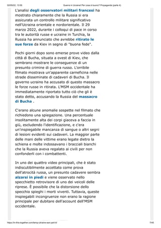 02/05/22, 13:55 Guerra in Ucraina! Per cosa è buono? Propaganda (parte 4)
https://in-this-together.com/temp-ukraine-war-part-4/ 7/45
L'analisi degli osservatori militari francesi ha
mostrato chiaramente che la Russia si era
assicurata un controllo militare significativo
nell'Ucraina orientale e nordorientale. Il 29
marzo 2022, durante i colloqui di pace in corso
tra le autorità russe e ucraine in Turchia, la
Russia ha annunciato che avrebbe ritirato le
sue forze da Kiev in segno di "buona fede".
Pochi giorni dopo sono emerse prove video dalla
città di Bucha, situata a ovest di Kiev, che
sembrano mostrare le conseguenze di un
presunto crimine di guerra russo. L'orribile
filmato mostrava un'apparente carneficina nelle
strade disseminate di cadaveri di Bucha. Il
governo ucraino ha accusato di questo massacro
le forze russe in ritirata. L'MSM occidentale ha
immediatamente riportato tutto ciò che gli è
stato detto, accusando la Russia del massacro
di Bucha .
C'erano alcune anomalie sospette nel filmato che
richiedono una spiegazione. Una percentuale
insolitamente alta dei corpi giaceva a faccia in
giù, escludendo l'identificazione, e c'era
un'inspiegabile mancanza di sangue o altri segni
di lesioni evidenti sui cadaveri. La maggior parte
delle mani delle vittime erano legate dietro la
schiena e molte indossavano i bracciali bianchi
che la Russia aveva regalato ai civili per non
confonderli con i combattenti.
In uno dei quattro video principali, che è stato
indiscutibilmente accettato come prova
dell'atrocità russa, un presunto cadavere sembra
alzarsi in piedi e viene osservato nello
specchietto retrovisore di uno dei veicoli delle
riprese. È possibile che la distorsione dello
specchio spieghi i morti viventi. Tuttavia, queste
inspiegabili incongruenze non erano la ragione
principale per dubitare dell'account dell'MSM
occidentale.
 