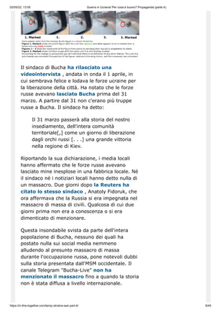 02/05/22, 13:55 Guerra in Ucraina! Per cosa è buono? Propaganda (parte 4)
https://in-this-together.com/temp-ukraine-war-part-4/ 8/45
Il sindaco di Bucha ha rilasciato una
videointervista , andata in onda il 1 aprile, in
cui sembrava felice e lodava le forze ucraine per
la liberazione della città. Ha notato che le forze
russe avevano lasciato Bucha prima del 31
marzo. A partire dal 31 non c'erano più truppe
russe a Bucha. Il sindaco ha detto:
Il 31 marzo passerà alla storia del nostro
insediamento, dell'intera comunità
territoriale[,] come un giorno di liberazione
dagli orchi russi [. . .] una grande vittoria
nella regione di Kiev.
Riportando la sua dichiarazione, i media locali
hanno affermato che le forze russe avevano
lasciato mine inesplose in una fabbrica locale. Né
il sindaco né i notiziari locali hanno detto nulla di
un massacro. Due giorni dopo la Reuters ha
citato lo stesso sindaco , Anatoly Fidoruk, che
ora affermava che la Russia si era impegnata nel
massacro di massa di civili. Qualcosa di cui due
giorni prima non era a conoscenza o si era
dimenticato di menzionare.
Questa insondabile svista da parte dell'intera
popolazione di Bucha, nessuno dei quali ha
postato nulla sui social media nemmeno
alludendo al presunto massacro di massa
durante l'occupazione russa, pone notevoli dubbi
sulla storia presentata dall'MSM occidentale. Il
canale Telegram "Bucha-Live" non ha
menzionato il massacro fino a quando la storia
non è stata diffusa a livello internazionale.
 