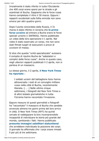 02/05/22, 13:55 Guerra in Ucraina! Per cosa è buono? Propaganda (parte 4)
https://in-this-together.com/temp-ukraine-war-part-4/ 9/45
Inizialmente è stato riferito in tutto l'Occidente
che 400 corpi erano sparsi per le strade e gli
scantinati di Bucha. Sappiamo che le forze russe
hanno completato il ritiro il 30 marzo. Eppure i
rapporti occidentali sulla follia omicida non sono
emersi per altri quattro giorni.
Dopo l'uscita concordata dalla Russia, il 31
marzo è stato riferito in Ucraina che le prime
forze ucraine ad entrare a Bucha erano le forze
speciali ucraine (i SAFARIS). Hanno pubblicato
un video della loro operazione il 1 aprile. Nel
video è stato osservato un corpo, ma non sono
stati filmati luoghi di esecuzioni o prove di
uccisioni di massa.
Si dice che queste "unità specializzate" avessero
il compito di ripulire Bucha da "sabotatori e
complici delle forze russe". Anche in questo caso,
negli ulteriori rapporti pubblicati il ​
​
2 aprile, non si
parlava di un massacro.
Lo stesso giorno, il 2 aprile, il New York Times
ha riportato :
I soldati ucraini del battaglione Azov hanno
attraversato i resti di un convoglio militare
russo nella città di Bucha, recentemente
liberata. [. . .] Nelle ultime cinque
settimane, i fotografi del New York Times e
di altre testate giornalistiche in tutta
l'Ucraina hanno raccontato l'invasione.
Eppure nessuno di questi giornalisti o fotografi
ha “raccontato” il massacro di Bucha che sarebbe
avvenuto almeno tre giorni prima del loro arrivo
in città. Il New York Times (NYT) ha quindi
cercato di raddoppiare la loro incomprensibile
incapacità di individuare la storia più grande del
mondo, cambiando i fatti. Hanno pubblicato
presunte immagini satellitari statunitensi
che avrebbero individuato la posizione dei corpi.
Il giornale ha affermato che i corpi erano rimasti
lì per più di tre settimane.
 