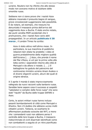 02/05/22, 13:55 Guerra in Ucraina! Per cosa è buono? Propaganda (parte 4)
https://in-this-together.com/temp-ukraine-war-part-4/ 11/45
ucraine. Reuters non ha riferito che allo stesso
modo non avevano motivo di dubitare delle
smentite russe.
Sebbene non ci siano prove che i nazisti Azov
abbiano inscenato il presunto bagno di sangue,
prove circostanziali suggeriscono tale possibilità.
È da notare, ad esempio, che nessuno ha
denunciato il massacro prima dell'arrivo del
reggimento Azov a Bucha. È stato anche notato,
dai punti vendita MSM occidentali che li
promuovono, che i nazisti Azov sono abili
propagandisti. In un articolo pubblicato il 30
marzo , il London Times ha scritto:
Azov è stato attivo nell'ultimo mese. In
particolare, la sua macchina di pubbliche
relazioni ben oliata ha prodotto i video di
guerra probabilmente della migliore qualità
dell'Ucraina [. . .] Azov, che prende il nome
dal Mar d'Azov, si unì per la prima volta alla
lotta contro i separatisti intorno alla città di
Mariupol e da allora vi risiede. [. . .] Il
battaglione ha goduto del patrocinio del
controverso ministro ucraino Arsen Avakov e
di diversi oligarchi ucraini, alcuni dei quali di
origine ebraica.
Il 3 aprile il mondo è stato improvvisamente
rallegrato da nuovi racconti sulla barbarie russa.
Sarebbe bene sapere cosa è successo ai sospetti
“sabotatori e complici delle forze russe” che sono
stati “ripuliti” da Bucha dalle truppe SAFARI e
Azov.
Certo, le azioni militari russe hanno incluso
pesanti bombardamenti di città come Mariupol e
Kharkiv. Non c'è dubbio che abbiano ucciso molti
cittadini ucraini. Tuttavia, se scartiamo le
affermazioni piuttosto sciocche del NYT, a meno
che i comandanti russi non abbiano perso il
controllo delle loro truppe a Bucha, il massacro
indiscriminato di civili disarmati identificati come
non combattenti a seguito di un ritiro pianificato
 