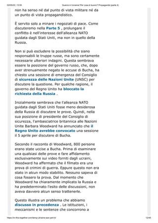 02/05/22, 13:55 Guerra in Ucraina! Per cosa è buono? Propaganda (parte 4)
https://in-this-together.com/temp-ukraine-war-part-4/ 12/45
non ha senso né dal punto di vista militare né da
un punto di vista propagandistico.
È servito solo a minare i negoziati di pace. Come
discuteremo nella Parte 5 , prolungare il
conflitto è nell'interesse dell'alleanza NATO
guidata dagli Stati Uniti, ma non in quello della
Russia.
Non si può escludere la possibilità che siano
responsabili le truppe russe, ma sono certamente
necessarie ulteriori indagini. Questa sembrava
essere la posizione del governo russo, che, dopo
aver strenuamente negato le accuse di Bucha, ha
chiesto una sessione di emergenza del Consiglio
di sicurezza delle Nazioni Unite (UNSC) per
discutere la questione. Per qualche ragione, il
governo del Regno Unito ha bloccato la
richiesta della Russia .
Inizialmente sembrava che l'alleanza NATO
guidata dagli Stati Uniti fosse meno desiderosa
della Russia di discutere le prove. Quindi, nella
sua posizione di presidente del Consiglio di
sicurezza, l'ambasciatrice britannica alle Nazioni
Unite Barbara Woodward ha annunciato che il
Regno Unito avrebbe convocato una sessione
il 5 aprile per discutere di Bucha.
Secondo il racconto di Woodward, 800 persone
erano state uccise a Bucha. Prima di esaminare
una qualsiasi delle prove e fare affidamento
esclusivamente sui video forniti dagli ucraini,
Woodward ha affermato che il filmato era una
prova di crimini di guerra. Eppure questo non era
stato in alcun modo stabilito. Nessuno sapeva di
cosa fossero la prova. Dal momento che
Woodward ha chiaramente implicato la Russia e
ha predeterminato l'esito delle discussioni, non
aveva davvero alcun senso trattenerle.
Questo illustra un problema che abbiamo
discusso in precedenza . Le istituzioni, i
meccanismi e le sentenze che concorrono a
 