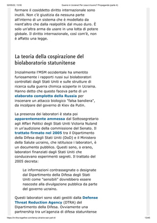 02/05/22, 13:55 Guerra in Ucraina! Per cosa è buono? Propaganda (parte 4)
https://in-this-together.com/temp-ukraine-war-part-4/ 13/45
formare il cosiddetto diritto internazionale sono
inutili. Non c'è giustizia da nessuna parte
all'interno di un sistema che è modellato da
nient'altro che dalla realpolitik dal muso duro. È
solo un'altra arma da usare in una lotta di potere
globale. Il diritto internazionale, così com'è, non
è affatto una legge.
La teoria della cospirazione del
biolaboratorio statunitense
Inizialmente l'MSM occidentale ha smentito
furiosamente i rapporti russi sui biolaboratori
controllati dagli Stati Uniti e sulle strutture di
ricerca sulla guerra chimica scoperte in Ucraina.
Hanno detto che questo faceva parte di un
elaborato complotto della Russia per
inscenare un attacco biologico "falsa bandiera",
da incolpare del governo di Kiev da Putin.
La presenza dei laboratori è stata poi
apparentemente ammessa dal Sottosegretario
agli Affari Politici degli Stati Uniti Victoria Nuland
in un'audizione della commissione del Senato. Il
trattato firmato nel 2005 tra il Dipartimento
della Difesa degli Stati Uniti (DoD) e il Ministero
della Salute ucraino, che istituisce i laboratori, è
un documento pubblico. Questi sono, o erano,
laboratori finanziati dagli Stati Uniti che
conducevano esperimenti segreti. Il trattato del
2005 decreta:
Le informazioni contrassegnate o designate
dal Dipartimento della Difesa degli Stati
Uniti come "sensibili" dovrebbero essere
nascoste alla divulgazione pubblica da parte
del governo ucraino.
Questi laboratori sono stati gestiti dalla Defense
Threat Reduction Agency (DTRA) del
Dipartimento della Difesa. Ovviamente una
partnership tra un'agenzia di difesa statunitense
 