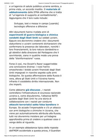 02/05/22, 13:55 Guerra in Ucraina! Per cosa è buono? Propaganda (parte 4)
https://in-this-together.com/temp-ukraine-war-part-4/ 14/45
e un'agenzia di salute pubblica ucraina sembra, a
prima vista, un accordo insolito. Il materiale di
addestramento della DTRA afferma che si tratta
di "un'agenzia di supporto al combattimento".
Aggiungono che il loro ruolo include:
Sviluppo, test e messa in campo [usando]
tecnologie offensive e difensive
Altri documenti hanno rivelato anni di
esperimenti di guerra biologica e chimica
condotti dagli Stati Uniti sui soldati ucraini.
Eppure ora dovremmo credere che i documenti
statunitensi e ucraini contenenti dichiarazioni che
confermano la presenza dei laboratori, nonché i
loro finanziamenti, la loro natura clandestina e
gli obiettivi della direzione del Pentagono che li
sovrintende, siano in qualche modo una prova
della "disinformazione" russa.
Forse è così, ma Occam's Razor suggerirebbe
una conclusione diversa: i russi hanno
smascherato i biolab ucraini finanziati dagli Stati
Uniti impegnati in ricerche segrete sulle armi
biologiche. Se questa affermazione della Russia è
vera, allora gli Stati Uniti e l'Ucraina hanno
infranto il cosiddetto diritto internazionale. Non
che importi.
Come abbiamo già discusso , i nazisti
controllano l'infrastruttura di sicurezza nazionale
ucraina e, come discuteremo, l'alleanza NATO
guidata dagli Stati Uniti ha una storia di
collaborazione con i nazisti per condurre
attacchi terroristici sotto falsa bandiera in
Europa. Se accade l'impensabile e c'è un attacco
con armi biologiche o chimiche in Ucraina, che
viene poi automaticamente attribuita alla Russia,
tutti noi dovremmo insistere per un'indagine
approfondita prima di credere a qualsiasi cosa ci
venga detto al riguardo.
In un esempio abbastanza tipico della risposta
dell'MSM occidentale a questa prova, il Guardian
 