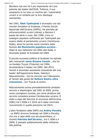 02/05/22, 13:51 Guerra in Ucraina! Per cosa è buono? Il contesto storico (parte 1) - In questo insieme
https://in-this-together.com/ukraine-war-part-1/ 12/58
Bandera non era né il più importante né il più
potente dei leader dell'OUN. Tuttavia, il suo
assassinio lo ha reso un martire per i nazionalisti
ucraini e un simbolo per la loro ideologia
neonazista.
Nel 1991, Oleh Tyahnybok è diventato uno dei
membri fondatori di Svoboda, il Partito Social-
Nazionale dell'Ucraina (SNPU). Ha esortato gli
ultranazionalisti ucraini (ultras) a liberare il
paese da ebrei e russi. Nel 1998, c'era un
sostegno popolare sufficiente per Tyahnybok per
essere eletto al parlamento ucraino (Verkhovna
Rada), dove ha servito come membro della
fazione del Movimento popolare ucraino .
Dopo la sua rielezione nel 2002 alla Rada, è
diventato leader di Svoboda nel 2004.
Il piccolo successo politico di Svobodo ha ispirato
altri neonazisti come Dmytro Yarosh , che ha
co-fondato Tryzub (Tridente) nel 1994,
diventandone il leader nel 2005. Nel 2013,
Yarosh è diventato assistente consulente del vice
leader dell'opposizione Rada, Valentyn
Nalyvaichenko . Ciò ha coinciso con l'elevazione
di Yarosh alla guida del Settore Destra ultra
neonazista , con Tryzub al centro.
Nalyvaichenko aveva precedentemente prestato
servizio a Washington dal 2001 al 2005, prima
come consigliere console, poi come direttore del
servizio consolare presso l'ambasciata ucraina. È
stato a capo del Servizio di sicurezza dell'Ucraina
(SBU) tra il 2006 e il 2010 ed è stato nominato
nuovamente in quella posizione nel 2014.
L'altro fondatore della SNPU era Andriy Parubiy
. La SNPU divenne Svoboda nel 2004 e Parubiy,
che era a capo della sua ala paramilitare, si
chiamò Patriota dell'Ucraina , tra il 1998 e il
2004, è passato pubblicamente dalla militanza
alla politica.
 