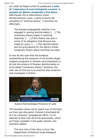 02/05/22, 13:55 Guerra in Ucraina! Per cosa è buono? Propaganda (parte 4)
https://in-this-together.com/temp-ukraine-war-part-4/ 15/45
con sede nel Regno Unito ha pubblicato il mito
di "Laboratori di armi biologiche ucraine" è
passato da QAnon marginale a Fox News .
Affermando che le affermazioni erano
disinformazione russa, o parte di teorie del
complotto di "estrema destra", il Guardian ha
affermato:
The Russian propaganda machine is so
engaged in sowing disinformation [. . .] The
conspiracy theory began in seeming
obscurity. [. . .] [T]his theory was just a
remix of an allegation that Moscow has
made for years. [. . .] This disinformation
laid the groundwork for the QAnon-linked
conspiracy theory about Ukrainian bio-labs.
It may be the case that the evidence
substantiating the presence of US-funded illegal
weapons programs in Ukraine (and elsewhere) is
all just the product of Russian disinformation or
of so-called “conspiracy theory.” However, the
only way to find out is to examine that evidence
and investigate it further.
Nuland Acknowledges Presence of Labs
The Guardian chose not to report any of the facts
we have just discussed. Instead it dismissed all
of it as a Russian “propaganda effort.” In an
attempt to deal with all of the documents, which
are freely available in the public domain, the
Guardian added:
The very core of the story is true: the
Department of Defense funds biological
 