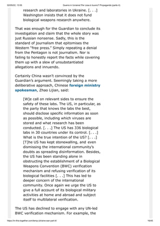 02/05/22, 13:55 Guerra in Ucraina! Per cosa è buono? Propaganda (parte 4)
https://in-this-together.com/temp-ukraine-war-part-4/ 16/45
research and laboratories in Ukraine. [. . .]
Washington insists that it does not fund
biological weapons research anywhere.
That was enough for the Guardian to conclude its
investigation and claim that the whole story was
just Russian nonsense. Sadly, this is the
standard of journalism that epitomises the
Western “free press.” Simply repeating a denial
from the Pentagon is not journalism. Nor is
failing to honestly report the facts while covering
them up with a slew of unsubstantiated
allegations and innuendo.
Certainly China wasn’t convinced by the
Guardian’s argument. Seemingly taking a more
deliberative approach, Chinese foreign ministry
spokesman, Zhao Lijian, said:
[W]e call on relevant sides to ensure the
safety of these labs. The US, in particular, as
the party that knows the labs the best,
should disclose specific information as soon
as possible, including which viruses are
stored and what research has been
conducted. [. . .] The US has 336 biological
labs in 30 countries under its control. [. . .]
What is the true intention of the US? [. . .]
[T]he US has kept stonewalling, and even
dismissing the international community’s
doubts as spreading disinformation. Besides,
the US has been standing alone in
obstructing the establishment of a Biological
Weapons Convention (BWC) verification
mechanism and refusing verification of its
biological facilities [. . .] This has led to
deeper concern of the international
community. Once again we urge the US to
give a full account of its biological military
activities at home and abroad and subject
itself to multilateral verification.
The US has declined to engage with any UN-led
BWC verification mechanism. For example, the
 